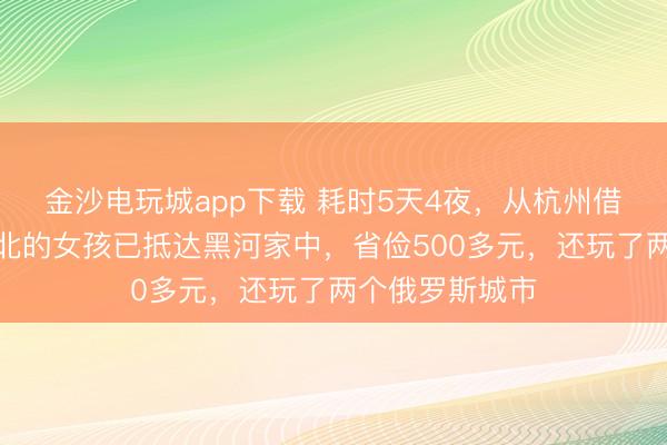 金沙電玩城app下載 耗時5天4夜,從杭州借談俄羅斯回東北的女孩已抵達黑河家中,省儉500多元,還玩了兩個俄羅斯城市