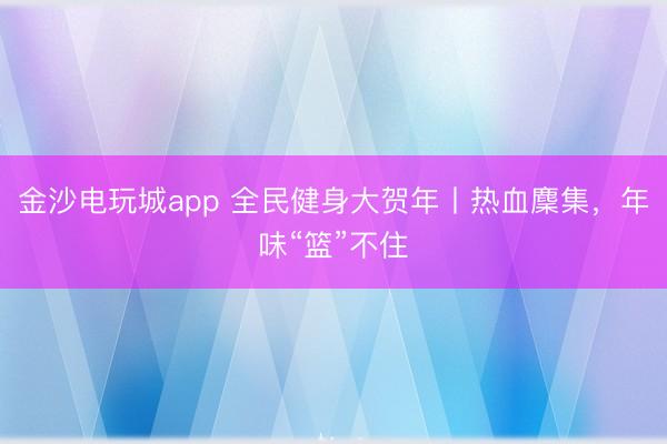 金沙電玩城app 全民健身大賀年丨熱血麇集,年味“籃”不住