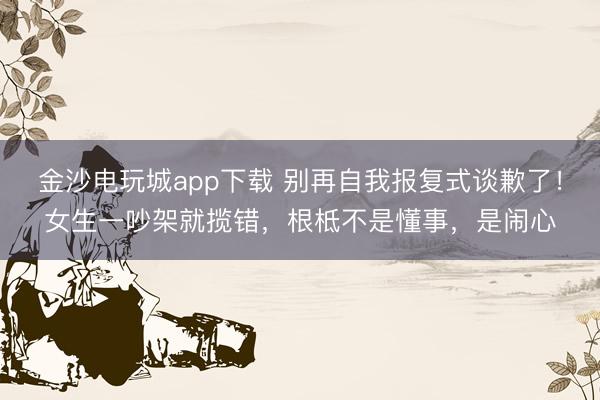 金沙電玩城app下載 別再自我報復式談歉了!女生一吵架就攬錯,根柢不是懂事,是鬧心