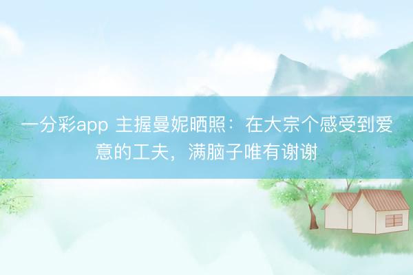 一分彩app 主握曼妮曬照：在大宗個(gè)感受到愛意的工夫，滿腦子唯有謝謝
