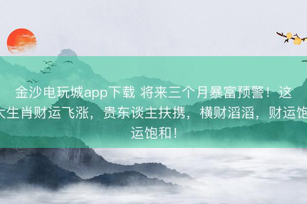 金沙電玩城app下載 將來三個月暴富預警！這四大生肖財運飛漲，貴東談主扶攜，橫財滔滔，財運飽和！