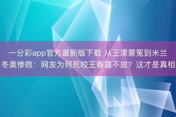 一分彩app官方最新版下載 從王濛蒙冤到米蘭冬奧慘敗：網友為何死咬王春露不放？這才是真相